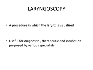 LARYNGOSCOPY
• A procedure in which the larynx is visualized
• Useful for diagnostic , therapeutic and intubation
purposed by various specialists
 