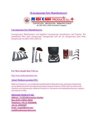 ||Laryngoscope Sets Manufacturers||




Laryngoscope Sets Manufacturers:

Laryngoscopes Manufacturers and Suppliers Laryngoscope manufacturers and Exporter. We
manufacture fiber optic laryngoscope, laryngoscope cum ent set, laryngoscope spare buld,
laryngoscope set adult, child, infant etc.




For More details then Visit us:

http://www.medicareproduct.com

About Medicare produts INC:
Medicare Products Inc. was established and dedicated to Manufacturing, Importing and Exporting
various Medical Scientific and Laboratory Products Surgical Products in 1993. With our determined
intentions and improvements, Medicare Products Inc. has become the leading Manufacturer, Importer
and Exporter of India.

MEDICARE PRODUCTS INC.
Address : C-53/A,Mansarover Garden
New Delhi-110015,INDIA
Telephone :+91-11-45650648
+91-11- 65954347
Email : mcpeti@vsnl.com
mail@medicareproduct.com
 
