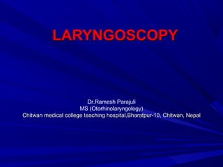 LARYNGOSCOPYLARYNGOSCOPY
Dr.Ramesh Parajuli
MS (Otorhinolaryngology)
Chitwan medical college teaching hospital,Bharatpur-10, Chitwan, NepalChitwan medical college teaching hospital,Bharatpur-10, Chitwan, Nepal
 