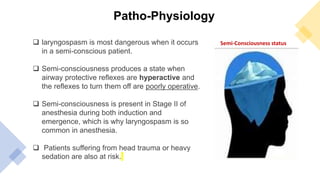 Patho-Physiology
 laryngospasm is most dangerous when it occurs
in a semi-conscious patient.
 Semi-consciousness produces a state when
airway protective reflexes are hyperactive and
the reflexes to turn them off are poorly operative.
 Semi-consciousness is present in Stage II of
anesthesia during both induction and
emergence, which is why laryngospasm is so
common in anesthesia.
 Patients suffering from head trauma or heavy
sedation are also at risk.
Semi-Consciousness status
 