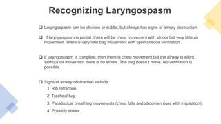 Recognizing Laryngospasm
 Laryngospasm can be obvious or subtle, but always has signs of airway obstruction.
 If laryngospasm is partial, there will be chest movement with stridor but very little air
movement. There is very little bag movement with spontaneous ventilation .
 If laryngospasm is complete, then there is chest movement but the airway is silent.
Without air movement there is no stridor. The bag doesn’t move. No ventilation is
possible.
 Signs of airway obstruction include:
1. Rib retraction
2. Tracheal tug
3. Paradoxical breathing movements (chest falls and abdomen rises with inspiration)
4. Possibly stridor.
 