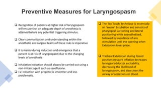 Preventive Measures for Laryngospasm
 Recognition of patients at higher risk of laryngospasm
will ensure that an adequate depth of anesthesia is
attained before any potential triggering stimulus.
 Clear communication and understanding within the
anesthetic and surgical teams of these risks is imperative
 It is mainly during induction and emergence that a
patient is at risk of laryngospasm due to the changing
levels of anesthesia
 Inhalation induction should always be carried out using a
non-irritant agent such as sevoflurane.
 I.V. induction with propofol is smoother and less
problematic.
 The ‘No Touch’ technique is essentially
an ‘awake’ Extubation and consists of
pharyngeal suctioning and lateral
positioning while anaesthetized,
followed by avoidance of any
stimulation until eye opening when
Extubation takes place.
 Tracheal Extubation during forced
positive pressure inflation decreases
laryngeal adductor excitability,
decreasing the likelihood of
laryngospasm, and also clears the
airway of secretions or blood.
 