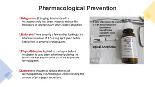 Pharmacological Prevention
Magnesium (15mg/kg) Administered i.v
intraoperatively has been shown to reduce the
frequency of laryngospasm after awake Extubation
Lidocaine There are only a few studies looking at i.v.
lidocaine in a dose of 1.5–2 mg kg21 given before
Extubation to prevent laryngospasm.
Topical lidocaine Applied to the larynx before
intubation is used often when manipulating the
larynx and has been studied as an aid to prevent
laryngospasm.
Atropine Is thought to reduce the risk of
laryngospasm by its Antisialogue action reducing the
amount of pharyngeal secretions.
 