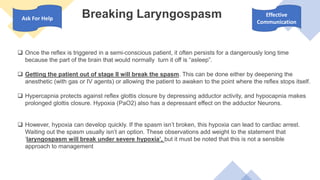 Breaking Laryngospasm
 Once the reflex is triggered in a semi-conscious patient, it often persists for a dangerously long time
because the part of the brain that would normally turn it off is “asleep”.
 Getting the patient out of stage II will break the spasm. This can be done either by deepening the
anesthetic (with gas or IV agents) or allowing the patient to awaken to the point where the reflex stops itself.
 Hypercapnia protects against reflex glottis closure by depressing adductor activity, and hypocapnia makes
prolonged glottis closure. Hypoxia (PaO2) also has a depressant effect on the adductor Neurons.
 However, hypoxia can develop quickly. If the spasm isn’t broken, this hypoxia can lead to cardiac arrest.
Waiting out the spasm usually isn’t an option. These observations add weight to the statement that
‘laryngospasm will break under severe hypoxia’, but it must be noted that this is not a sensible
approach to management
Ask For Help
Effective
Communication
 