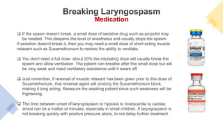  If the spasm doesn’t break, a small dose of sedative drug such as propofol may
be needed. This deepens the level of anesthesia and usually stops the spasm.
If sedation doesn’t break it, then you may need a small dose of short acting muscle
relaxant such as Suxamethonium to restore the ability to ventilate.
 You don’t need a full dose: about 20% the intubating dose will usually break the
spasm and allow ventilation. The patient can breathe after this small dose but will
be very weak and need ventilatory assistance until it wears off.
 Just remember, if reversal of muscle relaxant has been given prior to this dose of
Suxamethonium, that reversal agent will prolong the Suxamethonium block,
making it long acting. Reassure the awaking patient since such weakness will be
frightening.
 The time between onset of laryngospasm to hypoxia to bradycardia to cardiac
arrest can be a matter of minutes, especially in small children. If laryngospasm is
not breaking quickly with positive pressure alone, to not delay further treatment.
Breaking Laryngospasm
Medication
 