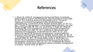 • 1. Olsson GL, Hallen B. Laryngospasm during anaesthesia. A computer-
aided incidence study in 136,929 patients. Acta Anaesthesiol Scand 1984;
28: 567–75 2. Gulhas N, Durmus N, Demirbileks S et al. The use of
magnesium to prevent laryngospasm after tonsillectomy and
adenoidectomy: a preliminary study. Paediatr Anaesth 2003; 13: 43– 7 3.
Ikari T, Sasaki CT. Laryngospasm: a neurophysiological definition. Ann Otol
Rhinol Laryngol 1980; 89: 220– 4 4. Visvanathan T, Kluger MT, Webb RK,
Westhorpe RN. Crisis management during anaesthesia: laryngospasm.
Qual Saf Health Care 2005; 14: e3 5. Landsman IS. Mechanisms and
treatment of laryngospasm. Int Anesthesiol Clin 1997; 35: 67– 73 6.
Alalami AA, Ayoub CM, Baraka AS. Laryngospasm: review of different
prevention and treatment modalities. Paediatr Anaesth 2008; 18: 281 –8
7. Hampson-Evans D, Morgan P, Farrar M. Pediatric laryngospasm. Paediatr
Anaesth 2008; 18: 303– 7 8. Walker RWM, Sutton R. Which post in a
storm? Use of suxamethonium without intravenous access for severe
laryngospasm. Anaesthesia 2007; 62: 757– 9 9. Al-Metwalli RR, Mowafi
HA, Ismail SA. Gentle chest compression relieves extubation laryngospasm
in children. J Anesth 2010; 24: 854–7
References
 