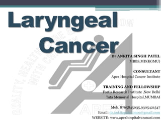 Laryngeal
CancerDr ANKITA SINGH PATEL
MBBS,MD(KGMU)
CONSULTANT
Apex Hospital Cancer Institute
TRAINING AND FELLOWSHIP
Fortis Research Institute ,New Delhi
Tata Memorial Hospital,MUMBAI
Mob. 8765845035,9305421547
Email: dr.ankitapatel.onco@gmail.com
WEBSITE: www.apexhospitalvaranasi.com
 