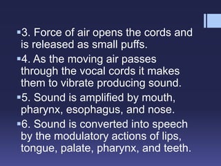 3. Force of air opens the cords and
is released as small puffs.
4. As the moving air passes
through the vocal cords it makes
them to vibrate producing sound.
5. Sound is amplified by mouth,
pharynx, esophagus, and nose.
6. Sound is converted into speech
by the modulatory actions of lips,
tongue, palate, pharynx, and teeth.
 