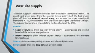 Vascular supply
The blood supply of the larynx is derived from branches of the thyroid arteries. The
cricothyroid artery arises from the superior thyroid artery itself, the first branch
given off from the external carotid artery, and crosses the upper cricothyroid
membrane (CTM), which extends from the cricoid cartilage to the thyroid cartilage.
The superior thyroid artery is found along the lateral edge of the CTM.
Arterial:
• Superior laryngeal (from superior thyroid artery) – accompanies the internal
branch of the superior laryngeal nerve
• Inferior laryngeal (from inferior thyroid artery) – accompanies the recurrent
laryngeal nerve
Venous – into the corresponding superior and inferior thyroid veins
Lymph vessels drain into deep cervical group of nodes
 