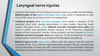 Laryngeal nerve injuries
• Unilateral denervation of a cricothyroid muscle causes very subtle clinical findings.
Bilateral palsy of the superior laryngeal nerve may result in hoarseness or easy
tiring of the voice, but airway control is not jeopardized.
• Unilateral paralysis of a recurrent laryngeal nerve results in paralysis of the
ipsilateral vocal cord, causing deterioration in voice quality. Assuming intact
superior laryngeal nerves, acute bilateral recurrent laryngeal nerve palsy can
result in stridor and respiratory distress because of the remaining unopposed
tension of the cricothyroid muscles. Airway problems are less frequent in chronic
bilateral recurrent laryngeal nerve loss because of the development of various
compensatory mechanisms (e.g, atrophy of the laryngeal musculature).
• Bilateral injury to the vagus nerve affects both the superior and the recurrent
laryngeal nerves. Thus, bilateral vagal denervation produces flaccid, mispositioned
vocal cords similar to those seen aft er administration of succinylcholine. Although
phonation is severely impaired in these patients, airway control is rarely a problem.
 