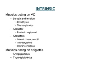 INTRINSIC
Muscles acting on VC
– Length and tension
• Cricothyroid
• Thyroarytenoids
– Abductor
• Post cricoarytenoid
– Adductors
• Lateral cricoarytenoid
• Thyroarytenoid
• Interarytenoideus
Muscles acting on epiglottis
– Aryepiglotticus
– Thyroepiglotticus
 