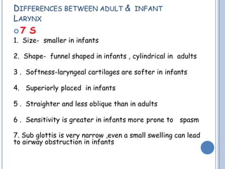 DIFFERENCES BETWEEN ADULT & INFANT
LARYNX
 7 S
1. Size- smaller in infants
2. Shape- funnel shaped in infants , cylindrical in adults
3 . Softness-laryngeal cartilages are softer in infants
4. Superiorly placed in infants
5 . Straighter and less oblique than in adults
6 . Sensitivity is greater in infants more prone to spasm
7. Sub glottis is very narrow ,even a small swelling can lead
to airway obstruction in infants
 