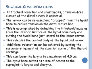 SURGICAL CONSIDERATIONS
 In tracheal resection and anastomosis, a tension-free
closure of the distal airway is essential.
 The larynx can be released and "dropped" from the hyoid
bone to reduce tension on the distal suture line.
 This is accomplished by detaching the infrahyoid muscles
from the inferior surface of the hyoid bone body and
cutting the hyoid bone just lateral to the lesser cornua
 This releases the central body of the hyoid and larynx.
 Additional relaxation can be achieved by cutting the
suspensory ligament of the superior cornu of the thyroid
cartilage
 This can lower the larynx to a maximum of 4.5 cm.
 The hyoid bone serves as a site of access to the
supraglottic larynx and pharynx.
 