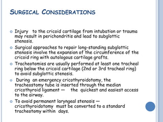 SURGICAL CONSIDERATIONS
 Injury to the cricoid cartilage from intubation or trauma
may result in perichondritis and lead to subglottic
stenosis.
 Surgical approaches to repair long-standing subglottic
stenosis involve the expansion of the circumference of the
cricoid ring with autologous cartilage grafts.
 Tracheotomies are usually performed at least one tracheal
ring below the cricoid cartilage (2nd or 3rd tracheal ring)
to avoid subglottic stenosis.
 During an emergency cricothyroidotomy, the
tracheostomy tube is inserted through the median
cricothyroid ligament — the quickest and easiest access
to the airway.
 To avoid permanent laryngeal stenosis —
cricothyroidotomy must be converted to a standard
tracheotomy within days.
 