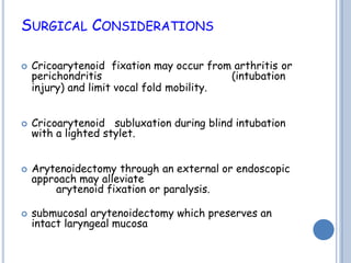 SURGICAL CONSIDERATIONS
 Cricoarytenoid fixation may occur from arthritis or
perichondritis (intubation
injury) and limit vocal fold mobility.
 Cricoarytenoid subluxation during blind intubation
with a lighted stylet.
 Arytenoidectomy through an external or endoscopic
approach may alleviate
arytenoid fixation or paralysis.
 submucosal arytenoidectomy which preserves an
intact laryngeal mucosa
 