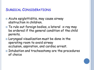 SURGICAL CONSIDERATIONS
 Acute epiglottiditis, may cause airway
obstruction in children.
 To rule out foreign bodies, a lateral x-ray may
be ordered if the general condition of the child
permits.
 Laryngeal visualization must be done in the
operating room to avoid airway
occlusion, aspiration, and cardiac arrest.
 Intubation and tracheostomy are the procedures
of choice
 