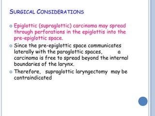 SURGICAL CONSIDERATIONS
 Epiglottic (supraglottic) carcinoma may spread
through perforations in the epiglottis into the
pre-epiglottic space.
 Since the pre-epiglottic space communicates
laterally with the paraglottic spaces, a
carcinoma is free to spread beyond the internal
boundaries of the larynx.
 Therefore, supraglottic laryngectomy may be
contraindicated
 
