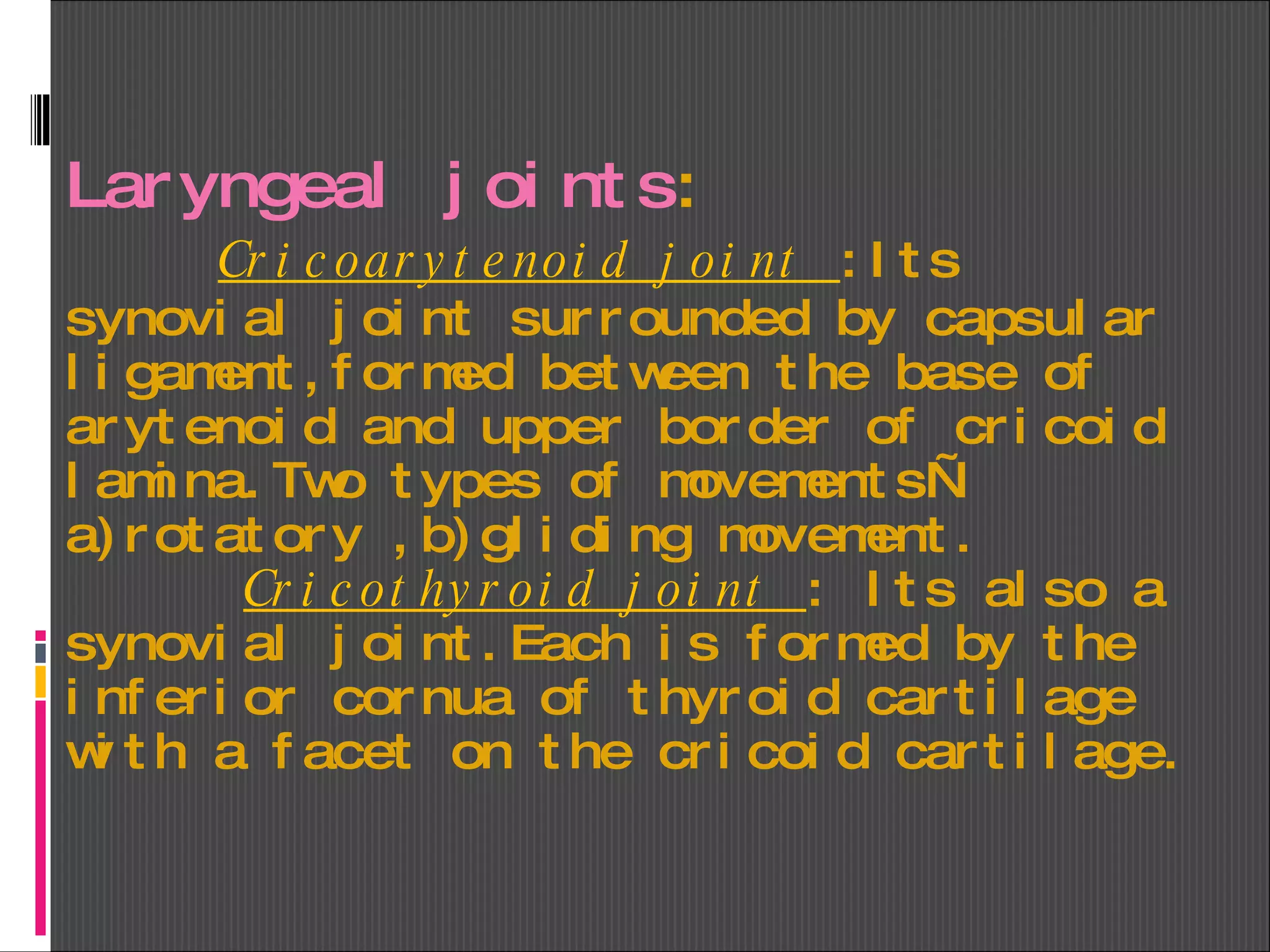 Laryngeal joints :   Cricoarytenoid joint  :Its synovial joint surrounded by capsular ligament,formed between the base of arytenoid and upper border of cricoid lamina.Two types of movements—a)rotatory ,b)gliding movement.   Cricothyroid joint  : Its also a synovial joint.Each is formed by the inferior cornua of thyroid cartilage with a facet on the cricoid cartilage. 
