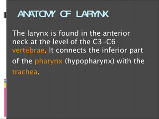 ANATOMY OF LARYNX The larynx is found in the anterior neck at the level of the C3-C6  vertebrae . It connects the inferior part of the  pharynx  (hypopharynx) with the  trachea . 