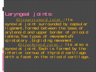 Laryngeal joints :   Cricoarytenoid joint  :Its synovial joint surrounded by capsular ligament,formed between the base of arytenoid and upper border of cricoid lamina.Two types of movements—a)rotatory ,b)gliding movement.   Cricothyroid joint  : Its also a synovial joint.Each is formed by the inferior cornua of thyroid cartilage with a facet on the cricoid cartilage. 