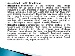  Associated Health Conditions
 Bronchitis: Inflammation of the bronchial tube linings,
bronchitis can be either acute or chronic with symptoms
including a cough, shortness of breath, wheezing, and fatigue.
Severe symptoms along with chest pain and high fever may
even indicate pneumonia [36]
. Bronchitis may occur after severe
flu, or due to excessive smoking and certain environmental
factors [21]
. The acute form usually goes away on its own after a
few days, which severe or chronic cases may need medications
and breathing exercises along with a healthy lifestyle [22]
.
 Bronchiectasis: Characterized by chronic dilation of the
bronchi and bronchioles which leads to excessive mucus
discharge, increasing the risks of serious lung infections.
Persistent cough, phlegm discharge, and breathlessness are the
common symptoms of this condition [23]
. Treatment involves
medication, breathing exercises and special devices for getting
rid of the excess mucus and managing the bronchial dilation,
while an infection may require antibiotics [24]
.
 