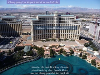 Bellagio Casino Hotel nhìn từ trên cao Hồ nước, bên dưới là những vòi nước phun theo tiếng nhạc. Loa đặt khắm mọi nơi chung quanh hồ, âm thanh rất tốt Chung quang Las Vegas là núi và sa mạc khô cằn  Building đậu xe  