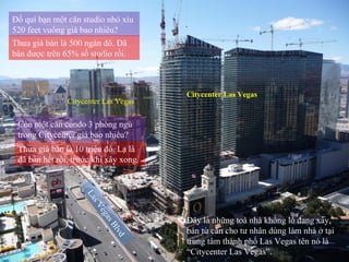 Las Vegas Blvd Citycenter Las Vegas Citycenter Las Vegas Đây là những toà nhà khổng lồ đang xây, bán từ căn cho tư nhân dùng làm nhà ở tại trung tâm thành phố Las Vegas tên nó là “Citycenter Las Vegas”. Đố quí bạn một căn studio nhỏ xíu 520 feet vuông giá bao nhiêu? Thưa giá bán là 500 ngàn đô. Đã bán được trên 65% số studio rồi. Còn một căn condo 3 phòng ngủ trong Citycenter giá bao nhiêu? Thưa giá bán là 10 triệu đô. Lạ là đã bán hết rồi, trước khi xây xong. 