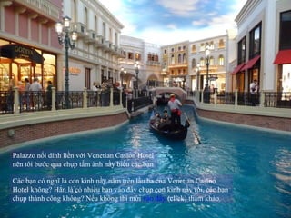 Palazzo nối dính liền với Venetian Casion Hotel nên tôi bước qua chụp tấm ảnh nầy biếu các bạn  Các bạn có nghĩ là con kinh nầy nằm trên lầu ba của Venetian Casino Hotel không? Hẳn là có nhiều bạn vào đây chụp con kinh nầy rồi, các bạn chụp thành công không? Nếu không thì mời  vào đây  (click) tham khảo.  