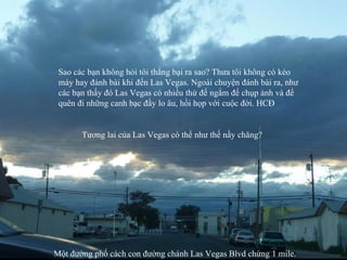 Một đường phố cách con đường chánh Las Vegas Blvd chừng 1 mile. Tương lai của Las Vegas có thể như thế nầy chăng? Sao các bạn không hỏi tôi thắng bại ra sao? Thưa tôi không có kéo máy hay đánh bài khi đến Las Vegas. Ngoài chuyện đánh bài ra, như các bạn thấy đó Las Vegas có nhiều thứ để ngắm để chụp ảnh và để quên đi những canh bạc đầy lo âu, hồi họp với cuộc đời. HCĐ 