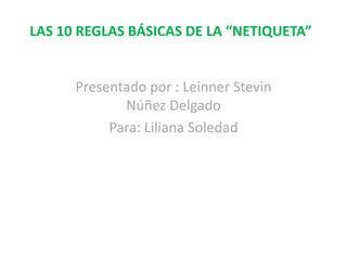LAS 10 REGLAS BÁSICAS DE LA “NETIQUETA”
Presentado por : Leinner Stevin
Núñez Delgado
Para: Liliana Soledad
 