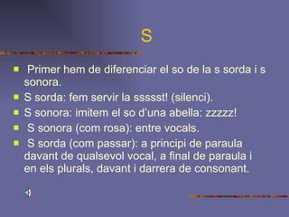 S Primer hem de diferenciar el so de la s sorda i s sonora. S sorda: fem servir la ssssst! (silenci). S sonora: imitem el so d’una abella: zzzzz! S sonora (com rosa): entre vocals. S sorda (com passar): a principi de paraula davant de qualsevol vocal, a final de paraula i en els plurals, davant i darrera de consonant.   