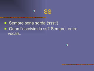 SS Sempre sona sorda (ssst!) Quan l’escrivim la ss? Sempre, entre vocals. 