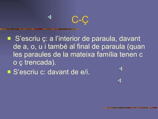 C-Ç S’escriu ç: a l’interior de paraula, davant de a, o, u i també al final de paraula (quan les paraules de la mateixa família tenen c o ç trencada). S’escriu c: davant de e/i.   