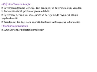 e)Öğretim Tasarımı Araçları
Öğretmen öğrenme içeriğini, ders araçlarını ve öğrenme akışını yeniden
kullanılabilir olacak şekilde organize edebilir.
Öğretmen, ders akışını konu, ünite ve ders şeklinde hiyerarşik olarak
yapılandırabilir.
Tasarlanmış bir ders daha sonraki derslerde şablon olarak kullanılabilir.
f)Standartlara Uygunluk
SCORM standardı desteklenmektedir
 