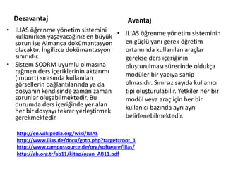 Avantaj
• ILIAS öğrenme yönetim sistemini
kullanırken yaşayacağınız en büyük
sorun ise Almanca dokümantasyon
olacaktır. İngilizce dokümantasyon
sınırlıdır.
• Sistem SCORM uyumlu olmasına
rağmen ders içeriklerinin aktarımı
(import) sırasında kullanılan
görsellerin bağlantılarında ya da
dosyanın kendisinde zaman zaman
sorunlar oluşabilmektedir. Bu
durumda ders içeriğinde yer alan
her bir dosyayı tekrar yerleştirmek
gerekmektedir.
• ILIAS öğrenme yönetim sisteminin
en güçlü yanı gerek öğretim
ortamında kullanılan araçlar
gerekse ders içeriğinin
oluşturulması sürecinde oldukça
modüler bir yapıya sahip
olmasıdır. Sınırsız sayıda kullanıcı
tipi oluşturulabilir. Yetkiler her bir
modül veya araç için her bir
kullanıcı bazında ayrı ayrı
belirlenebilmektedir.
Dezavantaj
http://en.wikipedia.org/wiki/ILIAS
http://www.ilias.de/docu/goto.php?target=root_1
http://www.campussource.de/org/software/ilias/
http://ab.org.tr/ab11/kitap/ozan_AB11.pdf
 