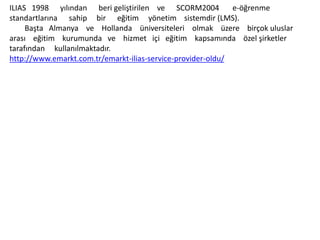 ILIAS 1998 yılından beri geliştirilen ve SCORM2004 e-öğrenme
standartlarına sahip bir eğitim yönetim sistemdir (LMS).
Başta Almanya ve Hollanda üniversiteleri olmak üzere birçok uluslar
arası eğitim kurumunda ve hizmet içi eğitim kapsamında özel şirketler
tarafından kullanılmaktadır.
http://www.emarkt.com.tr/emarkt-ilias-service-provider-oldu/
 
