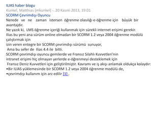 ILIAS haber blogu
Kunkel, Matthias [mkunkel] -. 20 Kasım 2013, 19:01
SCORM Çevrimdışı Oyuncu
Nerede ve ne zaman istersen öğrenme olasılığı e-öğrenme için büyük bir
avantajdır.
Ne yazık ki, LMS öğrenme içeriği kullanmak için sürekli internet erişimi gerekir.
Ilias bu yeni ana sürüm online olmadan bir SCORM 1.2 veya 2004 öğrenme modülü
çalıştırmak için
izin veren entegre bir SCORM çevrimdışı sürümü sunuyor,
Ama bu sefer de Ilias 4.4 ile bitti.
SCORM çevrimdışı oyuncu gemilerde ve Fransız Silahlı Kuvvetleri'nin
intranet erişimi hiç olmayan yerlerde e-öğrenmeyi desteklemek için
Fransız Deniz Kuvvetleri için geliştirilmiştir. Kavramı ve iş akışı anlamak oldukça kolaydır:
•Bir ILIAS yüklemesinde bir SCORM 1.2 veya 2004 öğrenme modülü de,
•çevrimdışı kullanım için arz edilir [1] .
 