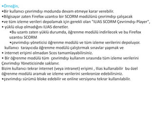 •Örneğin,
•Bir kullanıcı çevrimdışı modunda devam etmeye karar verebilir.
•Bilgisayar zaten Firefox uzantısı bir SCORM modülünü çevrimdışı çalışacak
•ve tüm izleme verileri depolamak için gerekli olan "ILIAS SCORM Çevrimdışı Player",
• yüklü olup olmadığını ILIAS denetler.
•Bu uzantı zaten yüklü durumda, öğrenme modülü indirilecek ve bu Firefox
uzantısı SCORM
•çevrimdışı yöneticisi öğrenme modülü ve tüm izleme verilerini depoluyor.
kullanıcı tarayıcıda öğrenme modülü çalıştırmak sınavlar yapmak ve
• internet erişimi olmadan Scos tamamlayabilirsiniz.
• Bir öğrenme modülü tüm çevrimdışı kullanım sırasında tüm izleme verilerini
Çevrimdışı Yöneticisinde saklanır.
Bizim kullanıcı tekrar internet (veya intranet) erişimi , Ilias kullanabilir bu özel
öğrenme modülü aramak ve izleme verilerini senkronize edebilirsiniz.
•çevrimdışı sürümü bloke edebilir ve online versiyonu tekrar kullanılabilir.
 