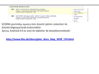 SCORM çevrimdışı oyuncu tüm önemli işletim sistemleri ile
dizüstü bilgisayarlarda kullanılabilir.
Ayrıca, Android 4.0 ve üstü ile tabletler de desteklenmektedir.
http://www.ilias.de/docu/goto_docu_blog_3439_174.html
 
