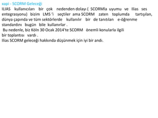 xapi - SCORM Geleceği
ILIAS kullanıcıları bir çok nedenden dolayı ( SCORMla uyumu ve Ilias ses
entegrasyonu) bizim LMS ‘i seçtiler ama SCORM zaten toplumda tartışılan,
dünya çapında ve tüm sektörlerde kullanılır bir de tanıtılan e-öğrenme
standardını bugün bile kullanırlar .
Bu nedenle, biz Köln 30 Ocak 2014'te SCORM önemli konularla ilgili
bir toplantısı vardı .
Ilias SCORM geleceği hakkında düşünmek için iyi bir andı.
 