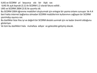 ILIAS ve SCORM yıl boyunca sıkı bir ilişki var.
ILIAS ilk açık kaynak (3.1) ile SCORM 1.2 olarak fatura edildi .
LMS ve SCORM 2004 (3.9) ile uyumlu idi.
Bu SCORM 2004 öğrenme modülleri oluşturmak için entegre bir yazma ortamı sunuyor. Ve 4.4
beri hatta internet bağlantısı olmadan SCORM modüllerinin kullanımını sağlayan bir SCORM
çevrimdışı oyuncu var.
Bu özellikler bize Ilias iyi ve değerli bir SCORM destek sunmak için ne kadar önemli olduğunu
gösteriyor.
Ve tüm bu özellikleri hala muhafaza ediyor ve gelecekte gelişmiş olacak.
 