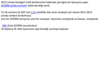 2012 yılında Stuttgart ILIAS konferansta hakkında çok ilginç bir konuşma yaptı.
SCORM içinde evrimler hakkında bilgi verdi.
Tin ilk sürümü ile (API Can 1.0.1 özellikle Ilias ürün stratejisi için önemi Ekim 2013
yılında serbest bırakılması)
yeni bir SCORM tartışması yeni bir seviyeye taşınması amaçlandı ve kazanç amaçlandı.
ADL (hala SCORM sorumludur).
Ve böylece ilk LMS oyuncuları xapi desteği sunmaya başlıyor.
 
