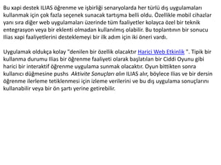 Bu xapi destek ILIAS öğrenme ve işbirliği senaryolarda her türlü dış uygulamaları
kullanmak için çok fazla seçenek sunacak tartışma belli oldu. Özellikle mobil cihazlar
yanı sıra diğer web uygulamaları üzerinde tüm faaliyetler kolayca özel bir teknik
entegrasyon veya bir eklenti olmadan kullanılmış olabilir. Bu toplantının bir sonucu
Ilias xapi faaliyetlerini desteklemeyi bir ilk adım için iki öneri vardı.
Uygulamak oldukça kolay "denilen bir özellik olacaktır Harici Web Etkinlik ". Tipik bir
kullanma durumu Ilias bir öğrenme faaliyeti olarak başlatılan bir Ciddi Oyunu gibi
harici bir interaktif öğrenme uygulama sunmak olacaktır. Oyun bittikten sonra
kullanıcı düğmesine pushs Aktivite Sonuçları alın ILIAS alır, böylece Ilias ve bir dersin
öğrenme ilerleme tetiklenmesi için izleme verilerini ve bu dış uygulama sonuçlarını
kullanabilir veya bir ön şartı yerine getirebilir.
 