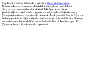Uygulamak için biraz daha fazla iş aktivitesi Harici Mobil Aktivitesi .
Tipik bir kullanma durumu bir akıllı telefon üzerinde bir oyun delived.
Ilias, bu oyun sırasında bir «Harici Mobil Etkinliği» nesne olarak
görünür. Öğrenen akıllı telefon oyun oynamak için elde edildiğinde, sonuç
(örneğin tamamlama, başarı) vardır otomatik olarak gönderilir Ilias ve Öğrenme
İlerleme görünür ve diğer faaliyetleri tetiklemek için kullanılabilir. Yeni bir depo
nesnesi yanında Harici Mobil Aktivitesi Bu özellik Ilias bir kendi entegre LRS
(Öğrenme Record Store) sunmak da gerektirir.
 