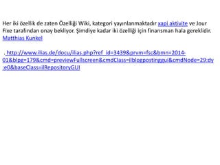 Her iki özellik de zaten Özelliği Wiki, kategori yayınlanmaktadır xapi aktivite ve Jour
Fixe tarafından onay bekliyor. Şimdiye kadar iki özelliği için finansman hala gereklidir.
Matthias Kunkel
. http://www.ilias.de/docu/ilias.php?ref_id=3439&prvm=fsc&bmn=2014-
01&blpg=179&cmd=previewFullscreen&cmdClass=ilblogpostinggui&cmdNode=29:dy
:e0&baseClass=ilRepositoryGUI
 