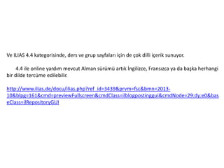 Ve ILIAS 4.4 kategorisinde, ders ve grup sayfaları için de çok dilli içerik sunuyor.
4.4 ile online yardım mevcut Alman sürümü artık İngilizce, Fransızca ya da başka herhangi
bir dilde tercüme edilebilir.
http://www.ilias.de/docu/ilias.php?ref_id=3439&prvm=fsc&bmn=2013-
10&blpg=161&cmd=previewFullscreen&cmdClass=ilblogpostinggui&cmdNode=29:dy:e0&bas
eClass=ilRepositoryGUI
 