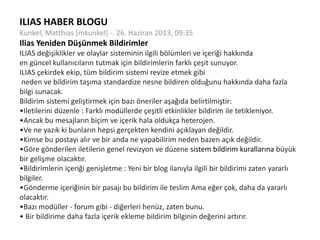 ILIAS HABER BLOGU
Kunkel, Matthias [mkunkel] -. 26. Haziran 2013, 09:35
Ilias Yeniden Düşünmek Bildirimler
ILIAS değişiklikler ve olaylar sisteminin ilgili bölümleri ve içeriği hakkında
en güncel kullanıcıların tutmak için bildirimlerin farklı çeşit sunuyor.
ILIAS çekirdek ekip, tüm bildirim sistemi revize etmek gibi
neden ve bildirim taşıma standardize nesne bildiren olduğunu hakkında daha fazla
bilgi sunacak.
Bildirim sistemi geliştirmek için bazı öneriler aşağıda belirtilmiştir:
•Iletilerini düzenle : Farklı modüllerde çeşitli etkinlikler bildirim ile tetikleniyor.
•Ancak bu mesajların biçim ve içerik hala oldukça heterojen.
•Ve ne yazık ki bunların hepsi gerçekten kendini açıklayan değildir.
•Kimse bu postayı alır ve bir anda ne yapabilirim neden bazen açık değildir.
•Göre gönderilen iletilerin genel revizyon ve düzene sistem bildirim kurallarına büyük
bir gelişme olacaktır.
•Bildirimlerin içeriği genişletme : Yeni bir blog ilanıyla ilgili bir bildirimi zaten yararlı
bilgiler.
•Gönderme içeriğinin bir pasajı bu bildirim ile teslim Ama eğer çok, daha da yararlı
olacaktır.
•Bazı modüller - forum gibi - diğerleri henüz, zaten bunu.
• Bir bildirime daha fazla içerik ekleme bildirim bilginin değerini artırır.
 