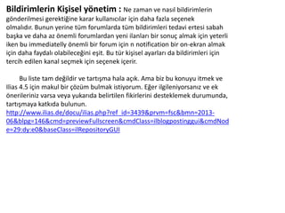 Bildirimlerin Kişisel yönetim : Ne zaman ve nasıl bildirimlerin
gönderilmesi gerektiğine karar kullanıcılar için daha fazla seçenek
olmalıdır. Bunun yerine tüm forumlarda tüm bildirimleri tedavi ertesi sabah
başka ve daha az önemli forumlardan yeni ilanları bir sonuç almak için yeterli
iken bu immediatelly önemli bir forum için n notification bir on-ekran almak
için daha faydalı olabileceğini eşit. Bu tür kişisel ayarları da bildirimleri için
tercih edilen kanal seçmek için seçenek içerir.
Bu liste tam değildir ve tartışma hala açık. Ama biz bu konuyu itmek ve
Ilias 4.5 için makul bir çözüm bulmak istiyorum. Eğer ilgileniyorsanız ve ek
önerileriniz varsa veya yukarıda belirtilen fikirlerini desteklemek durumunda,
tartışmaya katkıda bulunun.
http://www.ilias.de/docu/ilias.php?ref_id=3439&prvm=fsc&bmn=2013-
06&blpg=146&cmd=previewFullscreen&cmdClass=ilblogpostinggui&cmdNod
e=29:dy:e0&baseClass=ilRepositoryGUI
 
