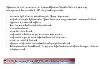 Öğrenme sürecini destekleyen alt sisteme Öğrenme Yönetim Sistemi /. Learning
Management System – LMS. LMS nin görevleri şunlardır:
• otoriteyle ilgili yönetim, yönetime giriş, öğrenci kayıt etme
• değerlendirmeyle ilgili yönetim, öğrencilerin yapması gerekenlerin takvimlendirilmesi
• uygulama için seçenek sağlama
• kurs hocasının faaliyetlerini desteklemek
• o kurs düzenlemek ,
• o kayıtları düzenlemek ,
• o öğrencilerin faaliyet ve performansını kayıt etmek ,
• o öğrencilerin performans değerlendirmesini yönetmek ,
• o kayıt ve istatistik üretmek ,
• eğitmen ve öğrenciler arasındaki haberleşmeyi desteklemek ,
• kalite yönetimini desteklemek, örneği kurs değerlendirmesini öğrencilerin geri bildirimi
yoluyla yapmak.
 