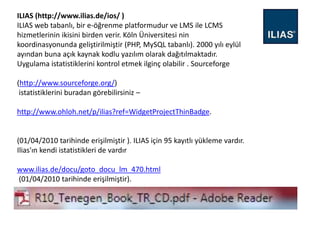 ILIAS (http://www.ilias.de/ios/ )
ILIAS web tabanlı, bir e-öğrenme platformudur ve LMS ile LCMS
hizmetlerinin ikisini birden verir. Köln Üniversitesi nin
koordinasyonunda geliştirilmiştir (PHP, MySQL tabanlı). 2000 yılı eylül
ayından buna açık kaynak kodlu yazılım olarak dağıtılmaktadır.
Uygulama istatistiklerini kontrol etmek ilginç olabilir . Sourceforge
(http://www.sourceforge.org/)
istatistiklerini buradan görebilirsiniz –
http://www.ohloh.net/p/ilias?ref=WidgetProjectThinBadge.
(01/04/2010 tarihinde erişilmiştir ). ILIAS için 95 kayıtlı yükleme vardır.
Ilias'ın kendi istatistikleri de vardır
www.ilias.de/docu/goto_docu_lm_470.html
(01/04/2010 tarihinde erişilmiştir).
 